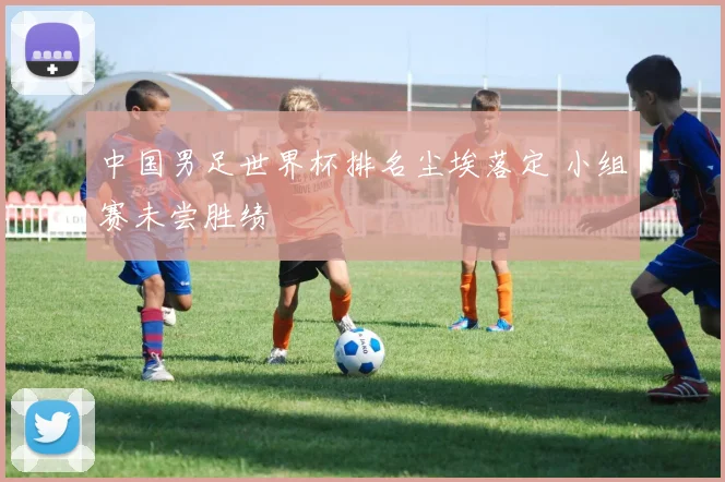 中国男足世界杯排名尘埃落定 小组赛未尝胜绩