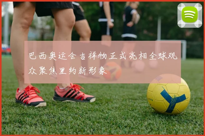 巴西奥运会吉祥物正式亮相全球观众聚焦里约新形象