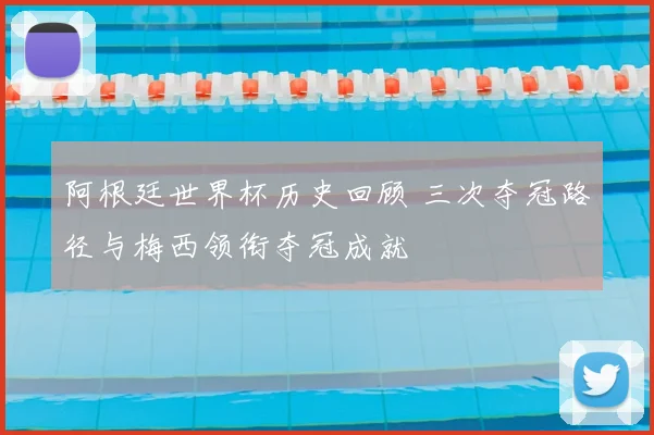 阿根廷世界杯历史回顾 三次夺冠路径与梅西领衔夺冠成就