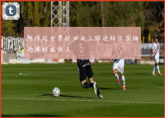 阿根廷世界杯回放三球逆转法国梅西捧杯成焦点