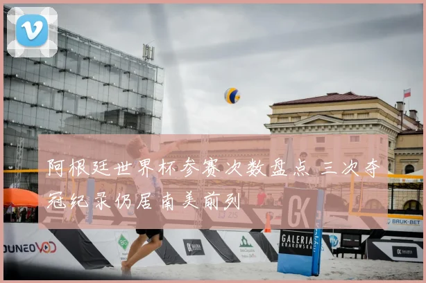 阿根廷世界杯参赛次数盘点 三次夺冠纪录仍居南美前列