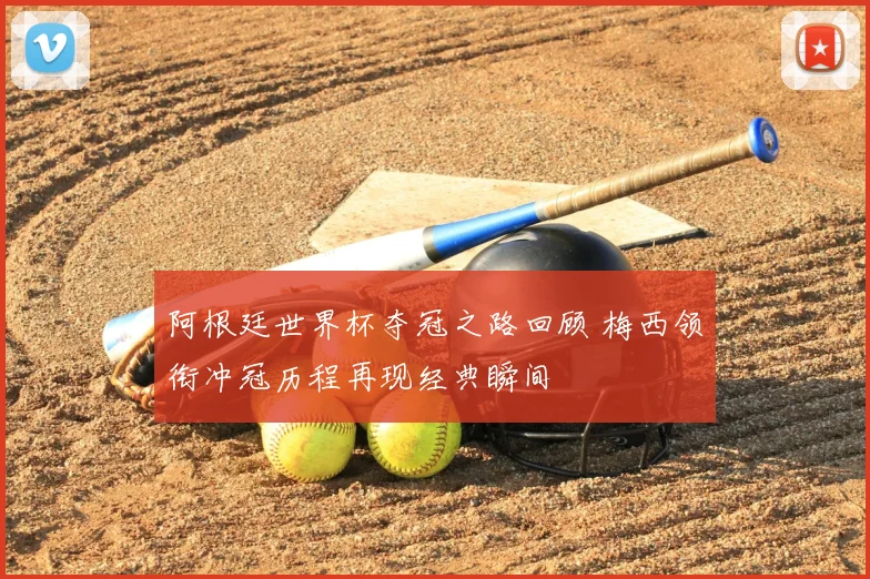 阿根廷世界杯夺冠之路回顾 梅西领衔冲冠历程再现经典瞬间