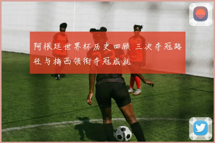 阿根廷世界杯历史回顾 三次夺冠路径与梅西领衔夺冠成就