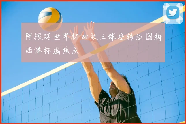 阿根廷世界杯回放三球逆转法国梅西捧杯成焦点